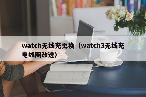 watch无线充更换(watch3无线充电线圈改进)