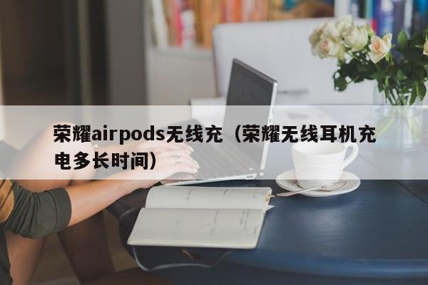 荣耀airpods无线充(荣耀无线耳机充电多长时间)