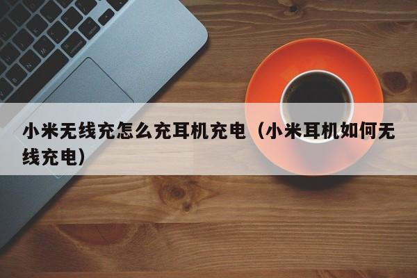 小米无线充怎么充耳机充电(小米耳机如何无线充电)
