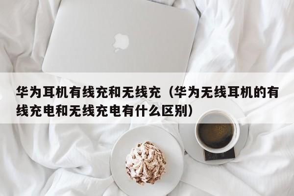 华为耳机有线充和无线充(华为无线耳机的有线充电和无线充电有什么区别)