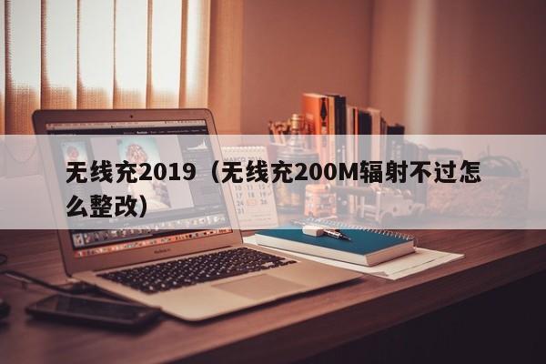 无线充2019(无线充200M辐射不过怎么整改)