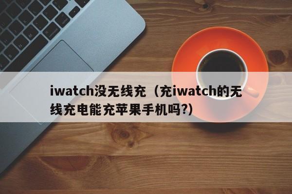 iwatch没无线充(充iwatch的无线充电能充苹果手机吗?)