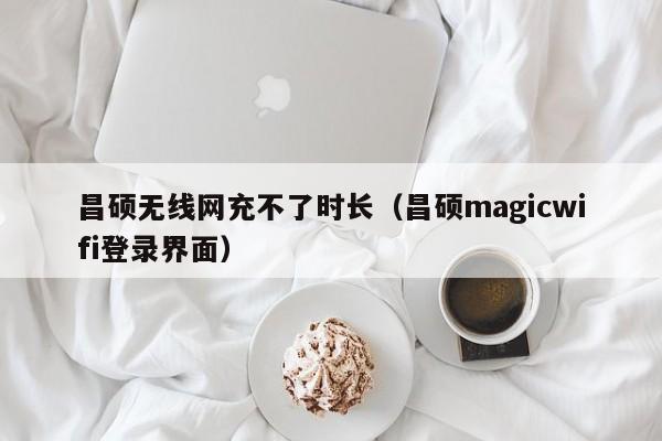 昌硕无线网充不了时长(昌硕magicwifi登录界面)