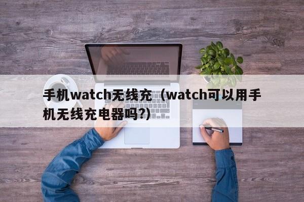 手机watch无线充(watch可以用手机无线充电器吗?)