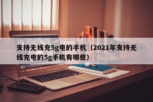 支持无线充5g电的手机(2021年支持无线充电的5g手机有哪些)