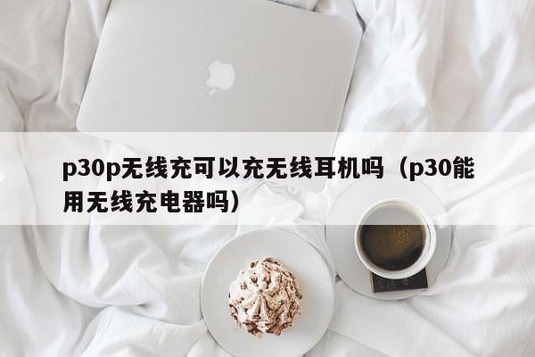 p30p无线充可以充无线耳机吗(p30能用无线充电器吗)