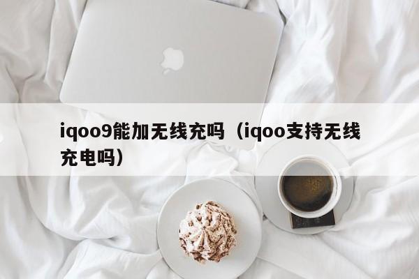 iqoo9能加无线充吗(iqoo支持无线充电吗)