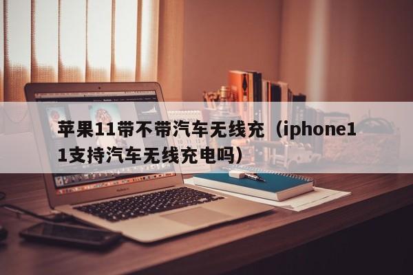 苹果11带不带汽车无线充(iphone11支持汽车无线充电吗)