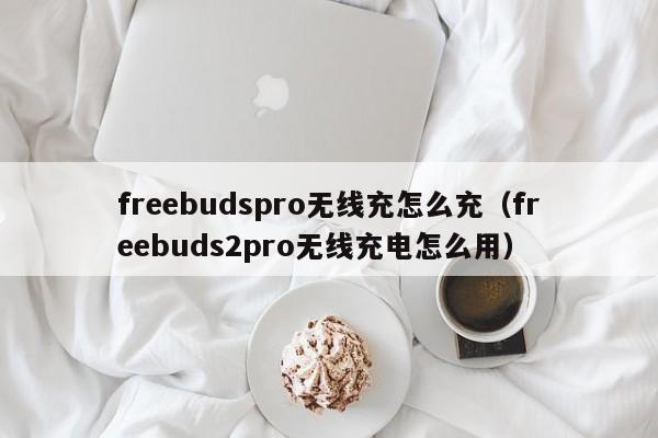 freebudspro无线充怎么充(freebuds2pro无线充电怎么用)
