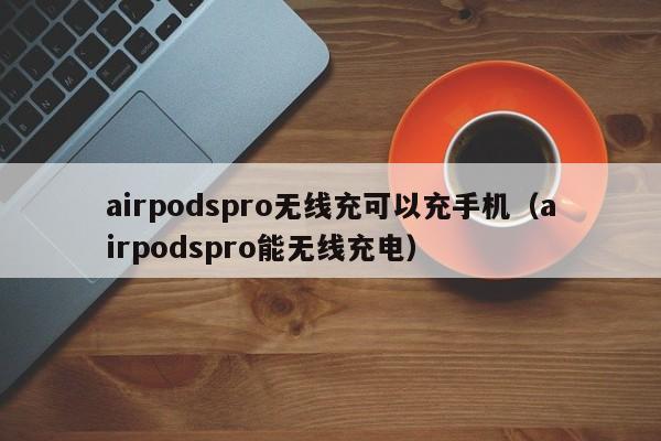 airpodspro无线充可以充手机(airpodspro能无线充电)