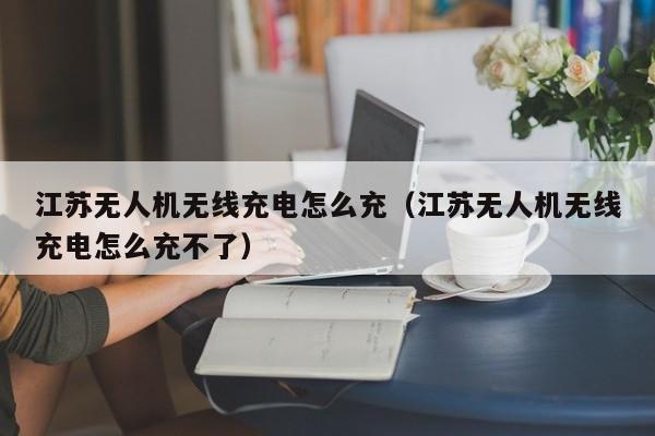 江苏无人机无线充电怎么充(江苏无人机无线充电怎么充不了)