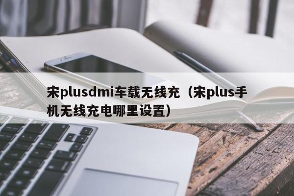 宋plusdmi车载无线充(宋plus手机无线充电哪里设置)