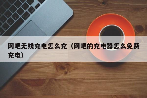 网吧无线充电怎么充(网吧的充电器怎么免费充电)