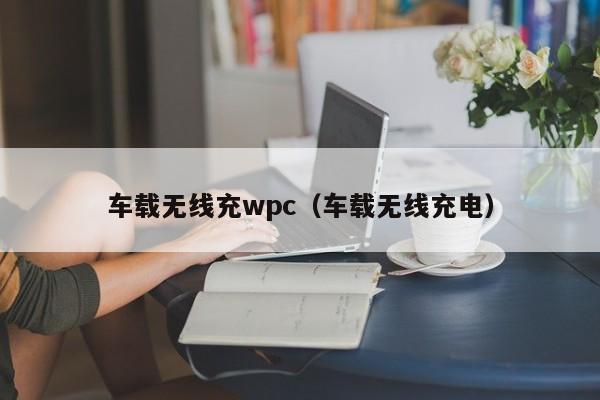 车载无线充wpc(车载无线充电)