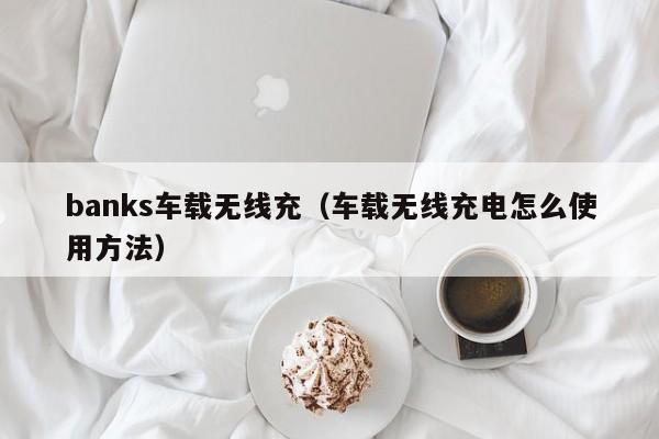 banks车载无线充(车载无线充电怎么使用方法)