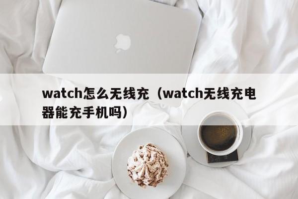 watch怎么无线充(watch无线充电器能充手机吗)