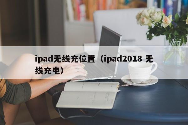 ipad无线充位置(ipad2018 无线充电)