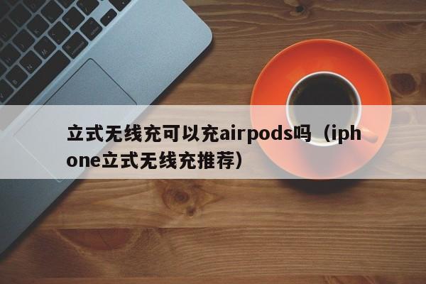 立式无线充可以充airpods吗(iphone立式无线充推荐)